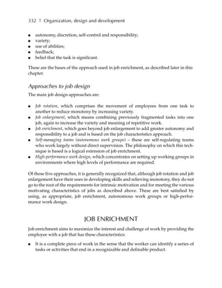332 ❚ Organization, design and development

●   autonomy, discretion, self-control and responsibility;
●   variety;
●   use of abilities;
●   feedback;
●   belief that the task is significant.

These are the bases of the approach used in job enrichment, as described later in this
chapter.


Approaches to job design
The main job design approaches are:

●   Job rotation, which comprises the movement of employees from one task to
    another to reduce monotony by increasing variety.
●   Job enlargement, which means combining previously fragmented tasks into one
    job, again to increase the variety and meaning of repetitive work.
●   Job enrichment, which goes beyond job enlargement to add greater autonomy and
    responsibility to a job and is based on the job characteristics approach.
●   Self-managing teams (autonomous work groups) – these are self-regulating teams
    who work largely without direct supervision. The philosophy on which this tech-
    nique is based is a logical extension of job enrichment.
●   High-performance work design, which concentrates on setting up working groups in
    environments where high levels of performance are required.

Of these five approaches, it is generally recognized that, although job rotation and job
enlargement have their uses in developing skills and relieving monotony, they do not
go to the root of the requirements for intrinsic motivation and for meeting the various
motivating characteristics of jobs as described above. These are best satisfied by
using, as appropriate, job enrichment, autonomous work groups or high-perfor-
mance work design.



                             JOB ENRICHMENT
Job enrichment aims to maximize the interest and challenge of work by providing the
employee with a job that has these characteristics:

●   It is a complete piece of work in the sense that the worker can identify a series of
    tasks or activities that end in a recognizable and definable product.
 