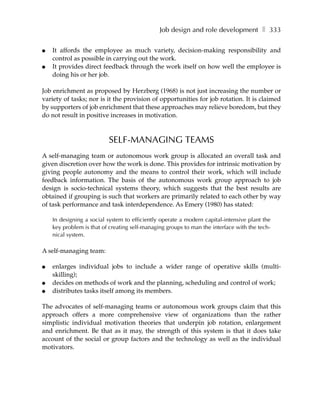 Job design and role development ❚ 333

●   It affords the employee as much variety, decision-making responsibility and
    control as possible in carrying out the work.
●   It provides direct feedback through the work itself on how well the employee is
    doing his or her job.

Job enrichment as proposed by Herzberg (1968) is not just increasing the number or
variety of tasks; nor is it the provision of opportunities for job rotation. It is claimed
by supporters of job enrichment that these approaches may relieve boredom, but they
do not result in positive increases in motivation.



                          SELF-MANAGING TEAMS
A self-managing team or autonomous work group is allocated an overall task and
given discretion over how the work is done. This provides for intrinsic motivation by
giving people autonomy and the means to control their work, which will include
feedback information. The basis of the autonomous work group approach to job
design is socio-technical systems theory, which suggests that the best results are
obtained if grouping is such that workers are primarily related to each other by way
of task performance and task interdependence. As Emery (1980) has stated:

    In designing a social system to efficiently operate a modern capital-intensive plant the
    key problem is that of creating self-managing groups to man the interface with the tech-
    nical system.

A self-managing team:

●   enlarges individual jobs to include a wider range of operative skills (multi-
    skilling);
●   decides on methods of work and the planning, scheduling and control of work;
●   distributes tasks itself among its members.

The advocates of self-managing teams or autonomous work groups claim that this
approach offers a more comprehensive view of organizations than the rather
simplistic individual motivation theories that underpin job rotation, enlargement
and enrichment. Be that as it may, the strength of this system is that it does take
account of the social or group factors and the technology as well as the individual
motivators.
 