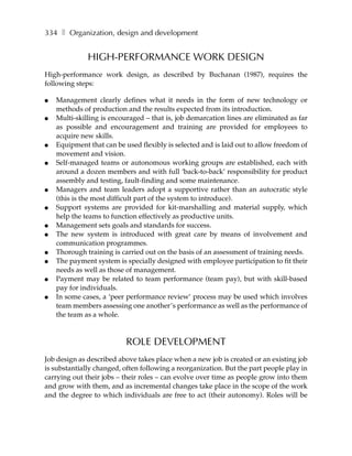 334 ❚ Organization, design and development


              HIGH-PERFORMANCE WORK DESIGN
High-performance work design, as described by Buchanan (1987), requires the
following steps:

●   Management clearly defines what it needs in the form of new technology or
    methods of production and the results expected from its introduction.
●   Multi-skilling is encouraged – that is, job demarcation lines are eliminated as far
    as possible and encouragement and training are provided for employees to
    acquire new skills.
●   Equipment that can be used flexibly is selected and is laid out to allow freedom of
    movement and vision.
●   Self-managed teams or autonomous working groups are established, each with
    around a dozen members and with full ‘back-to-back’ responsibility for product
    assembly and testing, fault-finding and some maintenance.
●   Managers and team leaders adopt a supportive rather than an autocratic style
    (this is the most difficult part of the system to introduce).
●   Support systems are provided for kit-marshalling and material supply, which
    help the teams to function effectively as productive units.
●   Management sets goals and standards for success.
●   The new system is introduced with great care by means of involvement and
    communication programmes.
●   Thorough training is carried out on the basis of an assessment of training needs.
●   The payment system is specially designed with employee participation to fit their
    needs as well as those of management.
●   Payment may be related to team performance (team pay), but with skill-based
    pay for individuals.
●   In some cases, a ‘peer performance review’ process may be used which involves
    team members assessing one another’s performance as well as the performance of
    the team as a whole.



                           ROLE DEVELOPMENT
Job design as described above takes place when a new job is created or an existing job
is substantially changed, often following a reorganization. But the part people play in
carrying out their jobs – their roles – can evolve over time as people grow into them
and grow with them, and as incremental changes take place in the scope of the work
and the degree to which individuals are free to act (their autonomy). Roles will be
 