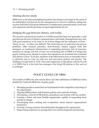 10 ❚ Managing people


Meeting diverse needs
HRM aims to develop and implement policies that balance and adapt to the needs of
its stakeholders and provide for the management of a diverse workforce, taking into
account individual and group differences in employment, personal needs, work style
and aspirations and the provision of equal opportunities for all.


Bridging the gap between rhetoric and reality
The research conducted by Gratton et al (1999) found that there was generally a wide
gap between the sort of rhetoric expressed above and reality. Managements may start
with good intentions to do some or all of these things but the realization of them –
‘theory in use’ – is often very difficult. This arises because of contextual and process
problems: other business priorities, short-termism, limited support from line
managers, an inadequate infrastructure of supporting processes, lack of resources,
resistance to change and lack of trust. An overarching aim of HRM is to bridge this
gap by making every attempt to ensure that aspirations are translated into sustained
and effective action. To do this, members of the HR function have to remember that it
is relatively easy to come up with new and innovatory policies and practice. The
challenge is to get them to work. They must appreciate, in the phrase used by Purcell
et al (2003) that it is the front line managers who bring HR policies to life, and act
accordingly.



                        POLICY GOALS OF HRM
The models of HRM, the aims set out above and other definitions of HRM have been
distilled by Caldwell (2004) into 12 policy goals:

 1. Managing people as assets that are fundamental to the competitive advantage of
    the organization.
 2. Aligning HRM policies with business policies and corporate strategy.
 3. Developing a close fit of HR policies, procedures and systems with one another.
 4. Creating a flatter and more flexible organization capable of responding more
    quickly to change.
 5. Encouraging team working and co-operation across internal organizational
    boundaries.
 6. Creating a strong customer-first philosophy throughout the organization.
 7. Empowering employees to manage their own self-development and learning.
 