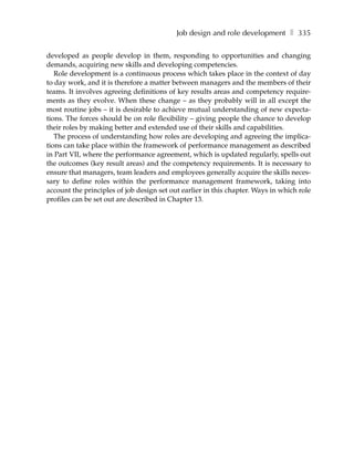Job design and role development ❚ 335

developed as people develop in them, responding to opportunities and changing
demands, acquiring new skills and developing competencies.
   Role development is a continuous process which takes place in the context of day
to day work, and it is therefore a matter between managers and the members of their
teams. It involves agreeing definitions of key results areas and competency require-
ments as they evolve. When these change – as they probably will in all except the
most routine jobs – it is desirable to achieve mutual understanding of new expecta-
tions. The forces should be on role flexibility – giving people the chance to develop
their roles by making better and extended use of their skills and capabilities.
   The process of understanding how roles are developing and agreeing the implica-
tions can take place within the framework of performance management as described
in Part VII, where the performance agreement, which is updated regularly, spells out
the outcomes (key result areas) and the competency requirements. It is necessary to
ensure that managers, team leaders and employees generally acquire the skills neces-
sary to define roles within the performance management framework, taking into
account the principles of job design set out earlier in this chapter. Ways in which role
profiles can be set out are described in Chapter 13.
 
