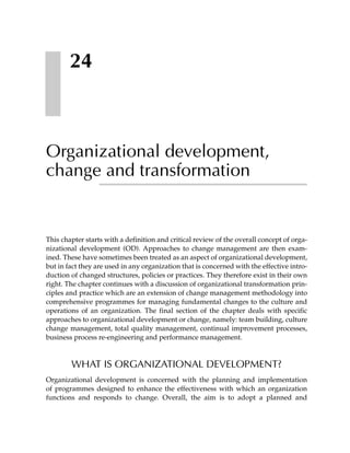 24



Organizational development,
change and transformation


This chapter starts with a definition and critical review of the overall concept of orga-
nizational development (OD). Approaches to change management are then exam-
ined. These have sometimes been treated as an aspect of organizational development,
but in fact they are used in any organization that is concerned with the effective intro-
duction of changed structures, policies or practices. They therefore exist in their own
right. The chapter continues with a discussion of organizational transformation prin-
ciples and practice which are an extension of change management methodology into
comprehensive programmes for managing fundamental changes to the culture and
operations of an organization. The final section of the chapter deals with specific
approaches to organizational development or change, namely: team building, culture
change management, total quality management, continual improvement processes,
business process re-engineering and performance management.



        WHAT IS ORGANIZATIONAL DEVELOPMENT?
Organizational development is concerned with the planning and implementation
of programmes designed to enhance the effectiveness with which an organization
functions and responds to change. Overall, the aim is to adopt a planned and
 