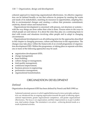 338 ❚ Organization, design and development

coherent approach to improving organizational effectiveness. An effective organiza-
tion can be defined broadly as one that achieves its purpose by meeting the wants
and needs of its stakeholders, matching its resources to opportunities, adapting flex-
ibly to environmental changes and creating a culture that promotes commitment,
creativity, shared values and mutual trust.
   Organizational development is concerned with process, not structure or systems –
with the way things are done rather than what is done. Process refers to the ways in
which people act and interact. It is about the roles they play on a continuing basis to
deal with events and situations involving other people and to adapt to changing
circumstances.
   Organizational development is an all-embracing term for the approaches described
in this chapter to changing processes, culture and behaviour in the organization. The
changes may take place within the framework of an overall programme of organiza-
tion development (OD). Within this programme, or taking place as separate activities,
one or more of the following approaches may be used.

●   organization development (OD);
●   change management;
●   team building;
●   culture change or management;
●   total quality management;
●   continuous improvement;
●   business process re-engineering;
●   performance management;
●   organizational transformation.


                    ORGANIZATION DEVELOPMENT
Defined
Organization development (OD) has been defined by French and Bell (1990) as:

    A planned systematic process in which applied behavioural science principles and prac-
    tices are introduced into an ongoing organization towards the goals of effecting organi-
    zational improvement, greater organizational competence, and greater organizational
    effectiveness. The focus is on organizations and their improvement or, to put it another
    way, total systems change. The orientation is on action – achieving desired results as a
    result of planned activities.
 