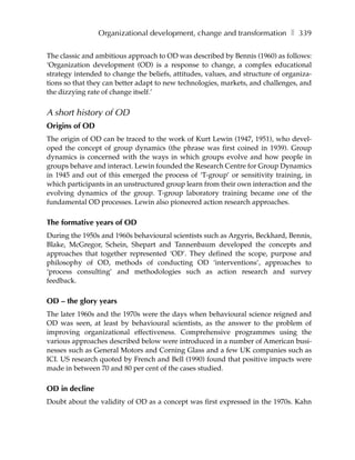 Organizational development, change and transformation ❚ 339

The classic and ambitious approach to OD was described by Bennis (1960) as follows:
‘Organization development (OD) is a response to change, a complex educational
strategy intended to change the beliefs, attitudes, values, and structure of organiza-
tions so that they can better adapt to new technologies, markets, and challenges, and
the dizzying rate of change itself.’


A short history of OD
Origins of OD
The origin of OD can be traced to the work of Kurt Lewin (1947, 1951), who devel-
oped the concept of group dynamics (the phrase was first coined in 1939). Group
dynamics is concerned with the ways in which groups evolve and how people in
groups behave and interact. Lewin founded the Research Centre for Group Dynamics
in 1945 and out of this emerged the process of ‘T-group’ or sensitivity training, in
which participants in an unstructured group learn from their own interaction and the
evolving dynamics of the group. T-group laboratory training became one of the
fundamental OD processes. Lewin also pioneered action research approaches.

The formative years of OD
During the 1950s and 1960s behavioural scientists such as Argyris, Beckhard, Bennis,
Blake, McGregor, Schein, Shepart and Tannenbaum developed the concepts and
approaches that together represented ‘OD’. They defined the scope, purpose and
philosophy of OD, methods of conducting OD ‘interventions’, approaches to
‘process consulting’ and methodologies such as action research and survey
feedback.

OD – the glory years
The later 1960s and the 1970s were the days when behavioural science reigned and
OD was seen, at least by behavioural scientists, as the answer to the problem of
improving organizational effectiveness. Comprehensive programmes using the
various approaches described below were introduced in a number of American busi-
nesses such as General Motors and Corning Glass and a few UK companies such as
ICI. US research quoted by French and Bell (1990) found that positive impacts were
made in between 70 and 80 per cent of the cases studied.

OD in decline
Doubt about the validity of OD as a concept was first expressed in the 1970s. Kahn
 