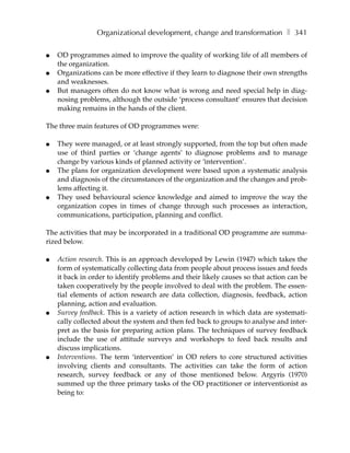 Organizational development, change and transformation ❚ 341

●   OD programmes aimed to improve the quality of working life of all members of
    the organization.
●   Organizations can be more effective if they learn to diagnose their own strengths
    and weaknesses.
●   But managers often do not know what is wrong and need special help in diag-
    nosing problems, although the outside ‘process consultant’ ensures that decision
    making remains in the hands of the client.

The three main features of OD programmes were:

●   They were managed, or at least strongly supported, from the top but often made
    use of third parties or ‘change agents’ to diagnose problems and to manage
    change by various kinds of planned activity or ‘intervention’.
●   The plans for organization development were based upon a systematic analysis
    and diagnosis of the circumstances of the organization and the changes and prob-
    lems affecting it.
●   They used behavioural science knowledge and aimed to improve the way the
    organization copes in times of change through such processes as interaction,
    communications, participation, planning and conflict.

The activities that may be incorporated in a traditional OD programme are summa-
rized below.

●   Action research. This is an approach developed by Lewin (1947) which takes the
    form of systematically collecting data from people about process issues and feeds
    it back in order to identify problems and their likely causes so that action can be
    taken cooperatively by the people involved to deal with the problem. The essen-
    tial elements of action research are data collection, diagnosis, feedback, action
    planning, action and evaluation.
●   Survey feedback. This is a variety of action research in which data are systemati-
    cally collected about the system and then fed back to groups to analyse and inter-
    pret as the basis for preparing action plans. The techniques of survey feedback
    include the use of attitude surveys and workshops to feed back results and
    discuss implications.
●   Interventions. The term ‘intervention’ in OD refers to core structured activities
    involving clients and consultants. The activities can take the form of action
    research, survey feedback or any of those mentioned below. Argyris (1970)
    summed up the three primary tasks of the OD practitioner or interventionist as
    being to:
 