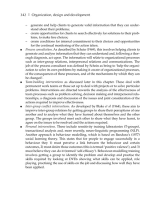 342 ❚ Organization, design and development

    –   generate and help clients to generate valid information that they can under-
        stand about their problems;
    – create opportunities for clients to search effectively for solutions to their prob-
        lems, to make free choices;
    – create conditions for internal commitment to their choices and opportunities
        for the continual monitoring of the action taken.
●   Process consultation. As described by Schein (1969), this involves helping clients to
    generate and analyse information that they can understand and, following a thor-
    ough diagnosis, act upon. The information will relate to organizational processes
    such as inter-group relations, interpersonal relations and communications. The
    job of the process consultant was defined by Schein as being to ‘help the organi-
    zation to solve its own problems by making it aware of organizational processes,
    of the consequences of these processes, and of the mechanisms by which they can
    be changed’.
●   Team-building interventions as discussed later in this chapter. These deal with
    permanent work teams or those set up to deal with projects or to solve particular
    problems. Interventions are directed towards the analysis of the effectiveness of
    team processes such as problem solving, decision making and interpersonal rela-
    tionships, a diagnosis and discussion of the issues and joint consideration of the
    actions required to improve effectiveness.
●   Inter-group conflict interventions. As developed by Blake et al (1964), these aim to
    improve inter-group relations by getting groups to share their perceptions of one
    another and to analyse what they have learned about themselves and the other
    group. The groups involved meet each other to share what they have learnt, to
    agree on the issues to be resolved and the actions required.
●   Personal interventions. These include sensitivity training laboratories (T-groups),
    transactional analysis and, more recently, neuro-linguistic programming (NLP).
    Another approach is behaviour modelling, which is based on Bandura’s (1977)
    social learning theory. This states that for people to engage successfully in a
    behaviour they 1) must perceive a link between the behaviour and certain
    outcomes, 2) must desire those outcomes (this is termed ‘positive valence’), and 3)
    must believe they can do it (termed ‘self-efficacy’). Behaviour-modelling training
    involves getting a group to identify the problem and develop and practise the
    skills required by looking at DVDs showing what skills can be applied, role
    playing, practising the use of skills on the job and discussing how well they have
    been applied.
 