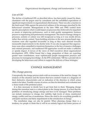 Organizational development, change and transformation ❚ 343


Use of OD
The decline of traditional OD, as described above, has been partly caused by disen-
chantment with the jargon used by consultants and the unfulfilled expectations of
significant improvements in organizational effectiveness. There was also a reaction in
the hard-nosed 1980s against the perceived softness of the messages preached by the
behavioural scientists. Managements in the later 1980s and 1990s wanted more
specific prescriptions which would impact on processes they believed to be important
as means of improving performance, such as total quality management, business
process re-engineering and performance management. The need to manage change to
processes, systems or culture was still recognized as long as it was results driven,
rather than activity centred. Team-building activities in the new process-based orga-
nizations were also regarded favourably as long as they were directed towards
measurable improvements in the shorter term. It was also recognized that organiza-
tions were often compelled to transform themselves in the face of massive challenges
and external pressures, and traditional OD approaches would not make a sufficient
or speedy impact. A survey of the views of chief executives about organizational
development, (IPD, 1999a) found that a large proportion of them are expecting
greater team contributions, more sophisticated people management practices and
processes for managing knowledge. As the IPD commented, ‘HR has a pivotal role in
developing the behaviours and culture to support the delivery of these strategies.’



                         CHANGE MANAGEMENT
The change process
Conceptually, the change process starts with an awareness of the need for change. An
analysis of this situation and the factors that have created it leads to a diagnosis of
their distinctive characteristics and an indication of the direction in which action
needs to be taken. Possible courses of action can then be identified and evaluated and
a choice made of the preferred action.
   It is then necessary to decide how to get from here to there. Managing change
during this transition state is a critical phase in the change process. It is here that the
problems of introducing change emerge and have to be managed. These problems
can include resistance to change, low stability, high levels of stress, misdirected
energy, conflict and loss of momentum. Hence the need to do everything possible to
anticipate reactions and likely impediments to the introduction of change.
   The installation stage can also be painful. When planning change there is a
tendency for people to think that it will be an entirely logical and linear process of
 