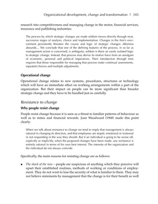 Organizational development, change and transformation ❚ 345

research into competitiveness and managing change in the motor, financial services,
insurance and publishing industries:

    The process by which strategic changes are made seldom moves directly through neat,
    successive stages of analysis, choice and implementation. Changes in the firm’s envi-
    ronment persistently threaten the course and logic of strategic changes: dilemma
    abounds… We conclude that one of the defining features of the process, in so far as
    management action is concerned, is ambiguity; seldom is there an easily isolated logic
    to strategic change. Instead, that process may derive its motive force from an amalgam
    of economic, personal and political imperatives. Their introduction through time
    requires that those responsible for managing that process make continual assessments,
    repeated choices and multiple adjustments.


Operational change
Operational change relates to new systems, procedures, structures or technology
which will have an immediate effect on working arrangements within a part of the
organization. But their impact on people can be more significant than broader
strategic change and they have to be handled just as carefully.


Resistance to change
Why people resist change
People resist change because it is seen as a threat to familiar patterns of behaviour as
well as to status and financial rewards. Joan Woodward (1968) made this point
clearly:

    When we talk about resistance to change we tend to imply that management is always
    rational in changing its direction, and that employees are stupid, emotional or irrational
    in not responding in the way they should. But if an individual is going to be worse off,
    explicitly or implicitly, when the proposed changes have been made, any resistance is
    entirely rational in terms of his own best interest. The interests of the organization and
    the individual do not always coincide.

Specifically, the main reasons for resisting change are as follows:

●   The shock of the new – people are suspicious of anything which they perceive will
    upset their established routines, methods of working or conditions of employ-
    ment. They do not want to lose the security of what is familiar to them. They may
    not believe statements by management that the change is for their benefit as well
 
