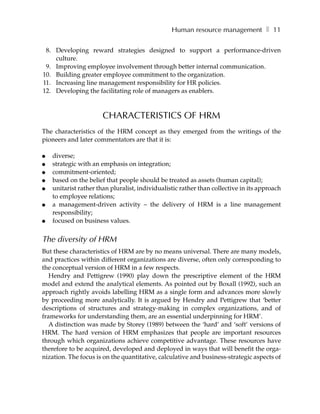 Human resource management ❚ 11

 8. Developing reward strategies designed to support a performance-driven
    culture.
 9. Improving employee involvement through better internal communication.
10. Building greater employee commitment to the organization.
11. Increasing line management responsibility for HR policies.
12. Developing the facilitating role of managers as enablers.



                       CHARACTERISTICS OF HRM
The characteristics of the HRM concept as they emerged from the writings of the
pioneers and later commentators are that it is:

●   diverse;
●   strategic with an emphasis on integration;
●   commitment-oriented;
●   based on the belief that people should be treated as assets (human capital);
●   unitarist rather than pluralist, individualistic rather than collective in its approach
    to employee relations;
●   a management-driven activity – the delivery of HRM is a line management
    responsibility;
●   focused on business values.


The diversity of HRM
But these characteristics of HRM are by no means universal. There are many models,
and practices within different organizations are diverse, often only corresponding to
the conceptual version of HRM in a few respects.
   Hendry and Pettigrew (1990) play down the prescriptive element of the HRM
model and extend the analytical elements. As pointed out by Boxall (1992), such an
approach rightly avoids labelling HRM as a single form and advances more slowly
by proceeding more analytically. It is argued by Hendry and Pettigrew that ‘better
descriptions of structures and strategy-making in complex organizations, and of
frameworks for understanding them, are an essential underpinning for HRM’.
   A distinction was made by Storey (1989) between the ‘hard’ and ‘soft’ versions of
HRM. The hard version of HRM emphasizes that people are important resources
through which organizations achieve competitive advantage. These resources have
therefore to be acquired, developed and deployed in ways that will benefit the orga-
nization. The focus is on the quantitative, calculative and business-strategic aspects of
 