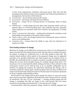 346 ❚ Organization, design and development

    as that of the organization; sometimes with good reason. They may feel that
    management has ulterior motives and, sometimes, the louder the protestations of
    managements, the less they will be believed.
●   Economic fears – loss of money, threats to job security.
●   Inconvenience – the change will make life more difficult.
●   Uncertainty – change can be worrying because of uncertainty about its likely
    impact.
●   Symbolic fears – a small change that may affect some treasured symbol, such as a
    separate office or a reserved parking space, may symbolize big ones, especially
    when employees are uncertain about how extensive the programme of change
    will be.
●   Threat to interpersonal relationships – anything that disrupts the customary social
    relationships and standards of the group will be resisted.
●   Threat to status or skill – the change is perceived as reducing the status of individ-
    uals or as de-skilling them.
●   Competence fears – concern about the ability to cope with new demands or to
    acquire new skills.

Overcoming resistance to change
Resistance to change can be difficult to overcome even when it is not detrimental to
those concerned. But the attempt must be made. The first step is to analyse the poten-
tial impact of change by considering how it will affect people in their jobs. The
analysis should indicate which aspects of the proposed change may be supported
generally or by specified individuals and which aspects may be resisted. So far as
possible, the potentially hostile or negative reactions of people should be identified,
taking into account all the possible reasons for resisting change listed above. It is
necessary to try to understand the likely feelings and fears of those affected so that
unnecessary worries can be relieved and, as far as possible, ambiguities can be
resolved. In making this analysis, the individual introducing the change, who is
sometimes called the ‘change agent’, should recognize that new ideas are likely to be
suspect and should make ample provision for the discussion of reactions to proposals
to ensure complete understanding of them.
   Involvement in the change process gives people the chance to raise and resolve
their concerns and make suggestions about the form of the change and how it should
be introduced. The aim is to get ‘ownership’ – a feeling amongst people that the
change is something that they are happy to live with because they have been
involved in its planning and introduction – it has become their change.
   Communications about the proposed change should be carefully prepared and
 