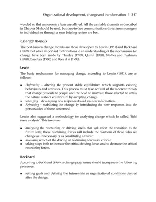 Organizational development, change and transformation ❚ 347

worded so that unnecessary fears are allayed. All the available channels as described
in Chapter 54 should be used, but face-to-face communications direct from managers
to individuals or through a team briefing system are best.

Change models
The best-known change models are those developed by Lewin (1951) and Beckhard
(1969). But other important contributions to an understanding of the mechanisms for
change have been made by Thurley (1979), Quinn (1980), Nadler and Tushman
(1980), Bandura (1986) and Beer et al (1990).

Lewin
The basic mechanisms for managing change, according to Lewin (1951), are as
follows:

●   Unfreezing – altering the present stable equilibrium which supports existing
    behaviours and attitudes. This process must take account of the inherent threats
    that change presents to people and the need to motivate those affected to attain
    the natural state of equilibrium by accepting change.
●   Changing – developing new responses based on new information.
●   Refreezing – stabilizing the change by introducing the new responses into the
    personalities of those concerned.

Lewin also suggested a methodology for analysing change which he called ‘field
force analysis’. This involves:

●   analysing the restraining or driving forces that will affect the transition to the
    future state; these restraining forces will include the reactions of those who see
    change as unnecessary or as constituting a threat;
●   assessing which of the driving or restraining forces are critical;
●   taking steps both to increase the critical driving forces and to decrease the critical
    restraining forces.

Beckhard
According to Beckhard (1969), a change programme should incorporate the following
processes:

●   setting goals and defining the future state or organizational conditions desired
    after the change;
 