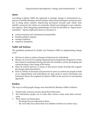 Organizational development, change and transformation ❚ 349


Quinn
According to Quinn (1980), the approach to strategic change is characterized as a
process of artfully blending ‘formal analysis, behavioural techniques and power poli-
tics to bring about cohesive step-by-step movement towards ends which were
initially conceived, but which are constantly refined and reshaped as new informa-
tion appears. Their integrating methodology can best be described as “logical incre-
mentation”.’ Quinn emphasizes that it is necessary to:

●    create awareness and commitment incrementally;
●    broaden political support;
●    manage coalitions;
●    empower champions.

Nadler and Tushman
The guidelines produced by Nadler and Tushman (1980) on implementing change
were:

●    Motivate in order to achieve changes in behaviour by individuals.
●    Manage the transition by making organizational arrangements designed to assure
     that control is maintained during and after the transition, and by developing and
     communicating a clear image of the future.
●    Shape the political dynamics of change so that power centres develop that support
     the change rather than block it.
●    Build in stability of structures and processes to serve as anchors for people to hold
     on to. Organizations and individuals can only stand so much uncertainty and
     turbulence (hence the emphasis by Quinn (1980) on the need for an incremental
     approach).

Bandura
The ways in which people change were described by Bandura (1986) as follows:

1.   People make conscious choices about their behaviours.
2.   The information people use to make their choices comes from their environ-
     ment.
3.   Their choices are based upon:
     – the things that are important to them;
     – the views they have about their own abilities to behave in certain ways;
 