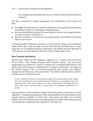350 ❚ Organization, design and development

    –   the consequences they think will accrue to whatever behaviour they decide to
        engage in.

For those concerned in change management, the implications of this theory are
that:

●   the tighter the link between a particular behaviour and a particular outcome, the
    more likely it is that we will engage in that behaviour;
●   the more desirable the outcome, the more likely it is that we will engage in behav-
    iour that we believe will lead to it;
●   the more confident we are that we can actually assume a new behaviour, the more
    likely we are to try it.

To change people’s behaviour, therefore, we have first to change the environment
within which they work, secondly, convince them that the new behaviour is some-
thing they can accomplish (training is important) and, thirdly, persuade them that it
will lead to an outcome that they will value. None of these steps is easy.

Beer, Eisenstat and Spector
Michael Beer (1990) and his colleagues suggested in a seminal Harvard Business
Review article, ‘Why change programs don’t produce change’, that most such
programmes are guided by a theory of change that is fundamentally flawed. This
theory states that changes in attitudes lead to changes in behaviour. ‘According to
this model, change is like a conversion experience. Once people “get religion”,
changes in their behaviour will surely follow.’ They believe that this theory gets the
change process exactly backwards:

    In fact, individual behaviour is powerfully shaped by the organizational roles people
    play. The most effective way to change behaviour, therefore, is to put people into a new
    organizational context, which imposes new roles, responsibilities and relationships on
    them. This creates a situation that in a sense ’forces‘ new attitudes and behaviour on
    people.

They prescribe six steps to effective change, which concentrate on what they call ‘task
alignment’ – reorganizing employees’ roles, responsibilities and relationships to solve
specific business problems in small units where goals and tasks can be clearly
defined. The aim of following the overlapping steps is to build a self-reinforcing cycle
of commitment, coordination and competence. The steps are:
 