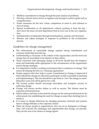 Organizational development, change and transformation ❚ 351

1.   Mobilize commitment to change through the joint analysis of problems.
2.   Develop a shared vision of how to organize and manage to achieve goals such as
     competitiveness.
3.   Foster consensus for the new vision, competence to enact it, and cohesion to
     move it along.
4.   Spread revitalization to all departments without pushing it from the top –
     don’t force the issue, let each department find its own way to the new organiza-
     tion.
5.   Institutionalize revitalization through formal policies, systems and structures.
6.   Monitor and adjust strategies in response to problems in the revitalization
     process.


Guidelines for change management
●    The achievement of sustainable change requires strong commitment and
     visionary leadership from the top.
●    Understanding is necessary of the culture of the organization and the levers for
     change that are most likely to be effective in that culture.
●    Those concerned with managing change at all levels should have the tempera-
     ment and leadership skills appropriate to the circumstances of the organization
     and its change strategies.
●    It is important to build a working environment that is conducive to change. This
     means developing the firm as a ‘learning organization’.
●    People support what they help to create. Commitment to change is improved if
     those affected by change are allowed to participate as fully as possible in planning
     and implementing it. The aim should be to get them to ‘own’ the change as some-
     thing they want and will be glad to live with.
●    The reward system should encourage innovation and recognize success in
     achieving change.
●    Change will always involve failure as well as success. The failures must be
     expected and learned from.
●    Hard evidence and data on the need for change are the most powerful tools for its
     achievement, but establishing the need for change is easier than deciding how to
     satisfy it.
●    It is easier to change behaviour by changing processes, structure and systems
     than to change attitudes or the corporate culture.
●    There are always people in organizations who can act as champions of change.
     They will welcome the challenges and opportunities that change can provide.
     They are the ones to be chosen as change agents.
 