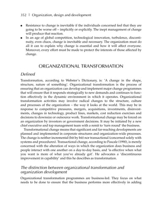 352 ❚ Organization, design and development

●   Resistance to change is inevitable if the individuals concerned feel that they are
    going to be worse off – implicitly or explicitly. The inept management of change
    will produce that reaction.
●   In an age of global competition, technological innovation, turbulence, disconti-
    nuity, even chaos, change is inevitable and necessary. The organization must do
    all it can to explain why change is essential and how it will affect everyone.
    Moreover, every effort must be made to protect the interests of those affected by
    change.


             ORGANIZATIONAL TRANSFORMATION
Defined
Transformation, according to Webster’s Dictionary, is: ’A change in the shape,
structure, nature of something‘. Organizational transformation is the process of
ensuring that an organization can develop and implement major change programmes
that will ensure that it responds strategically to new demands and continues to func-
tion effectively in the dynamic environment in which it operates. Organizational
transformation activities may involve radical changes to the structure, culture
and processes of the organization – the way it looks at the world. This may be in
response to competitive pressures, mergers, acquisitions, investments, disinvest-
ments, changes in technology, product lines, markets, cost reduction exercises and
decisions to downsize or outsource work. Transformational change may be forced on
an organization by investors or government decisions. It may be initiated by a new
chief executive and top management team with a remit to ‘turn round’ the business.
   Transformational change means that significant and far-reaching developments are
planned and implemented in corporate structures and organization-wide processes.
The change is neither incremental (bit by bit) nor transactional (concerned solely with
systems and procedures). Transactional change, according to Pascale (1990), is merely
concerned with the alteration of ways in which the organization does business and
people interact with one another on a day-to-day basis, and ‘is effective when what
you want is more of what you’ve already got’. He advocates a ‘discontinuous
improvement in capability’ and this he describes as transformation.


The distinction between organizational transformation and
organization development
Organizational transformation programmes are business-led. They focus on what
needs to be done to ensure that the business performs more effectively in adding
 
