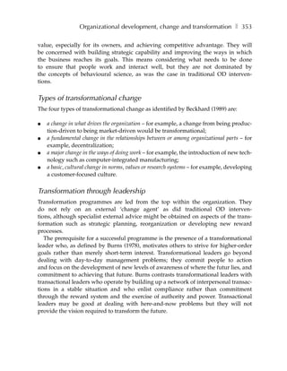Organizational development, change and transformation ❚ 353

value, especially for its owners, and achieving competitive advantage. They will
be concerned with building strategic capability and improving the ways in which
the business reaches its goals. This means considering what needs to be done
to ensure that people work and interact well, but they are not dominated by
the concepts of behavioural science, as was the case in traditional OD interven-
tions.


Types of transformational change
The four types of transformational change as identified by Beckhard (1989) are:

●   a change in what drives the organization – for example, a change from being produc-
    tion-driven to being market-driven would be transformational;
●   a fundamental change in the relationships between or among organizational parts – for
    example, decentralization;
●   a major change in the ways of doing work – for example, the introduction of new tech-
    nology such as computer-integrated manufacturing;
●   a basic, cultural change in norms, values or research systems – for example, developing
    a customer-focused culture.


Transformation through leadership
Transformation programmes are led from the top within the organization. They
do not rely on an external ‘change agent’ as did traditional OD interven-
tions, although specialist external advice might be obtained on aspects of the trans-
formation such as strategic planning, reorganization or developing new reward
processes.
   The prerequisite for a successful programme is the presence of a transformational
leader who, as defined by Burns (1978), motivates others to strive for higher-order
goals rather than merely short-term interest. Transformational leaders go beyond
dealing with day-to-day management problems; they commit people to action
and focus on the development of new levels of awareness of where the futur lies, and
commitment to achieving that future. Burns contrasts transformational leaders with
transactional leaders who operate by building up a network of interpersonal transac-
tions in a stable situation and who enlist compliance rather than commitment
through the reward system and the exercise of authority and power. Transactional
leaders may be good at dealing with here-and-now problems but they will not
provide the vision required to transform the future.
 