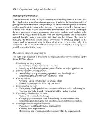 354 ❚ Organization, design and development


Managing the transition
The transition from where the organization is to where the organization wants to be is
the critical part of a transformation programme. It is during the transition period of
getting from here to there that change takes place. Transition management starts from
a definition of the future state and a diagnosis of the present state. It is then necessary
to define what has to be done to achieve the transformation. This means deciding on
the new processes, systems, procedures, structures, products and markets to be
developed. Having defined these, the work can be programmed and the resources
required (people, money, equipment and time) can be defined. The plan for
managing the transition should include provisions for involving people in the
process and for communicating to them about what is happening, why it is
happening and how it will affect them. Clearly the aims are to get as many people as
possible committed to the change.


The transformation programme
The eight steps required to transform an organization have been summed up by
Kotter (1995) as follows:

1.   Establishing a sense of urgency
     – Examining market and competitive realities
     – Identifying and discussing crises, potential crises, or major opportunities
2.   Forming a powerful guiding coalition
     – Assembling a group with enough power to lead the change effort
     – Encouraging the group to work together as a team
3.   Creating a vision
     – Creating a vision to help direct the change effort
     – Developing strategies for achieving that vision
4.   Communicating the vision
     – Using every vehicle possible to communicate the new vision and strategies
     – Teaching new behaviours by the example of the guiding coalition
5.   Empowering others to act on the vision
     – Getting rid of obstacles to change
     – Changing systems or structures that seriously undermine the vision
     – Encouraging risk taking and non-traditional ideas, activities and actions
6.   Planning for and creating short-term wins
     – Planning for visible performance improvement
     – Creating those improvements
     – Recognizing and rewarding employees involved in the improvements
 