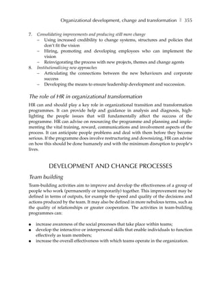 Organizational development, change and transformation ❚ 355

7.   Consolidating improvements and producing still more change
     – Using increased credibility to change systems, structures and policies that
         don’t fit the vision
     – Hiring, promoting and developing employees who can implement the
         vision
     – Reinvigorating the process with new projects, themes and change agents
8.   Institutionalizing new approaches
     – Articulating the connections between the new behaviours and corporate
         success
     – Developing the means to ensure leadership development and succession.

The role of HR in organizational transformation
HR can and should play a key role in organizational transition and transformation
programmes. It can provide help and guidance in analysis and diagnosis, high-
lighting the people issues that will fundamentally affect the success of the
programme. HR can advise on resourcing the programme and planning and imple-
menting the vital training, reward, communications and involvement aspects of the
process. It can anticipate people problems and deal with them before they become
serious. If the programme does involve restructuring and downsizing, HR can advise
on how this should be done humanely and with the minimum disruption to people’s
lives.



           DEVELOPMENT AND CHANGE PROCESSES
Team building
Team-building activities aim to improve and develop the effectiveness of a group of
people who work (permanently or temporarily) together. This improvement may be
defined in terms of outputs, for example the speed and quality of the decisions and
actions produced by the team. It may also be defined in more nebulous terms, such as
the quality of relationships or greater cooperation. The activities in team-building
programmes can:

●    increase awareness of the social processes that take place within teams;
●    develop the interactive or interpersonal skills that enable individuals to function
     effectively as team members;
●    increase the overall effectiveness with which teams operate in the organization.
 