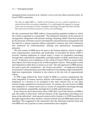 12 ❚ Managing people

managing human resources in as ‘rational’ a way as for any other economic factor. As
Guest (1999a) comments:

   The drive to adopt HRM is... based on the business case of a need to respond to an
   external threat from increasing competition. It is a philosophy that appeals to manage-
   ments who are striving to increase competitive advantage and appreciate that to do this
   they must invest in human resources as well as new technology.

He also commented that HRM ‘reflects a long-standing capitalist tradition in which
the worker is regarded as a commodity’. The emphasis is therefore on the interests of
management, integration with business strategy, obtaining added value from people
by the processes of human resource development and performance management and
the need for a strong corporate culture expressed in mission and value statements
and reinforced by communications, training and performance management
processes.
   The soft version of HRM traces its roots to the human-relations school; it empha-
sizes communication, motivation and leadership. As described by Storey (1989) it
involves ‘treating employees as valued assets, a source of competitive advantage
through their commitment, adaptability and high quality (of skills, performance and
so on)’. It therefore views employees, in the words of Guest (1999a), as means rather
than objects, but it does not go as far as following Kant’s advice: ‘Treat people as ends
unto themselves rather than as means to an end.’ The soft approach to HRM stresses
the need to gain the commitment – the ‘hearts and minds’ – of employees through
involvement, communications and other methods of developing a high-commitment,
high-trust organization. Attention is also drawn to the key role of organizational
culture.
   In 1998, Legge defined the ‘hard’ model of HRM as a process emphasizing ‘the
close integration of human resource policies with business strategy which regards
employees as a resource to be managed in the same rational way as any other
resource being exploited for maximum return’. In contrast, the soft version of HRM
sees employees as ‘valued assets and as a source of competitive advantage through
their commitment, adaptability and high level of skills and performance’.
   It has, however, been observed by Truss (1999) that ‘even if the rhetoric of HRM is
soft, the reality is often hard, with the interests of the organization prevailing over
those of the individual’. And research carried out by Gratton et al (1999) found that in
the eight organizations they studied, a mixture of hard and soft HRM approaches was
identified. This suggested to the researchers that the distinction between hard and
soft HRM was not as precise as some commentators have implied.
 