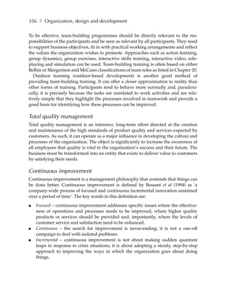 356 ❚ Organization, design and development

To be effective, team-building programmes should be directly relevant to the res-
ponsibilities of the participants and be seen as relevant by all participants. They need
to support business objectives, fit in with practical working arrangements and reflect
the values the organization wishes to promote. Approaches such as action learning,
group dynamics, group exercises, interactive skills training, interactive video, role-
playing and simulation can be used. Team-building training is often based on either
Belbin or Margerison and McCann classifications of team roles as listed in Chapter 20.
   Outdoor learning (outdoor-based development) is another good method of
providing team-building training. It can offer a closer approximation to reality than
other forms of training. Participants tend to behave more normally and, paradoxi-
cally, it is precisely because the tasks are unrelated to work activities and are rela-
tively simple that they highlight the processes involved in teamwork and provide a
good basis for identifying how these processes can be improved.

Total quality management
Total quality management is an intensive, long-term effort directed at the creation
and maintenance of the high standards of product quality and services expected by
customers. As such, it can operate as a major influence in developing the culture and
processes of the organization. The object is significantly to increase the awareness of
all employees that quality is vital to the organization’s success and their future. The
business must be transformed into an entity that exists to deliver value to customers
by satisfying their needs.

Continuous improvement
Continuous improvement is a management philosophy that contends that things can
be done better. Continuous improvement is defined by Bessant et al (1994) as ‘a
company-wide process of focused and continuous incremental innovation sustained
over a period of time’. The key words in this definition are:

●   Focused – continuous improvement addresses specific issues where the effective-
    ness of operations and processes needs to be improved, where higher quality
    products or services should be provided and, importantly, where the levels of
    customer service and satisfaction need to be enhanced.
●   Continuous – the search for improvement is never-ending; it is not a one-off
    campaign to deal with isolated problems.
●   Incremental – continuous improvement is not about making sudden quantum
    leaps in response to crisis situations; it is about adopting a steady, step-by-step
    approach to improving the ways in which the organization goes about doing
    things.
 