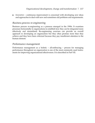 Organizational development, change and transformation ❚ 357

●   Innovation – continuous improvement is concerned with developing new ideas
    and approaches to deal with new and sometimes old problems and requirements.


Business process re-engineering
Business process re-engineering as a panacea emerged in the 1990s. It examines
processes horizontally in organizations to establish how they can be integrated more
effectively and streamlined. Re-engineering exercises can provide an overall
approach to developing an organization but they often promise more than they
achieve and they have been criticized because they pay insufficient attention to the
human element.


Performance management
Performance management as a holistic – all-embracing – process for managing
performance throughout an organization is one of the most commonly used instru-
ments for improving organizational effectiveness. It is described in Part VII.
 