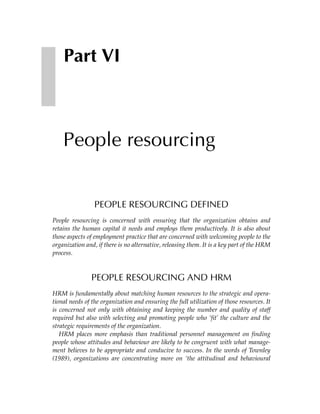 Part VI



    People resourcing


                 PEOPLE RESOURCING DEFINED
People resourcing is concerned with ensuring that the organization obtains and
retains the human capital it needs and employs them productively. It is also about
those aspects of employment practice that are concerned with welcoming people to the
organization and, if there is no alternative, releasing them. It is a key part of the HRM
process.



               PEOPLE RESOURCING AND HRM
HRM is fundamentally about matching human resources to the strategic and opera-
tional needs of the organization and ensuring the full utilization of those resources. It
is concerned not only with obtaining and keeping the number and quality of staff
required but also with selecting and promoting people who ‘fit’ the culture and the
strategic requirements of the organization.
   HRM places more emphasis than traditional personnel management on finding
people whose attitudes and behaviour are likely to be congruent with what manage-
ment believes to be appropriate and conducive to success. In the words of Townley
(1989), organizations are concentrating more on ‘the attitudinal and behavioural
 