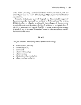 People resourcing ❚ 361

as the Boston Consulting Group’s classification of businesses as wild cat, star, cash
cow or dog; or Miles and Snow’s (1978) typology of defender, prospector and analyser
organizations.
   Resourcing strategies exist to provide the people and skills required to support the
business strategy, but they should also contribute to the formulation of that strategy.
HR directors have an obligation to point out to their colleagues the human resource
opportunities and constraints that will affect the achievement of strategic plans. In
mergers or acquisitions, for example, the ability of management within the company
to handle the new situation and the quality of management in the new business will be
important considerations.



                                        PLAN
This part deals with the following aspects of employee resourcing:

●   human resource planning;
●   talent management;
●   recruitment;
●   selection interviewing;
●   selection testing;
●   introduction to the organization;
●   release from the organization.
 