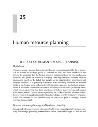 25



Human resource planning


       THE ROLE OF HUMAN RESOURCE PLANNING
Definition
Human resource planning determines the human resources required by the organiza-
tion to achieve its strategic goals. As defined by Bulla and Scott (1994) it is ‘the
process for ensuring that the human resource requirements of an organization are
identified and plans are made for satisfying those requirements’. Human resource
planning is based on the belief that people are an organization’s most important
strategic resource. It is generally concerned with matching resources to business
needs in the longer term, although it will sometimes address shorter term require-
ments. It addresses human resource needs both in quantitative and qualitative terms,
which means answering two basic questions: first, how many people, and second,
what sort of people? Human resource planning also looks at broader issues relating to
the ways in which people are employed and developed in order to improve organiza-
tional effectiveness. It can therefore play an important part in strategic human
resource management.

Human resource planning and business planning
Conceptually, human resource planning should be an integral part of business plan-
ning. The strategic planning process should define projected changes in the scale and
 