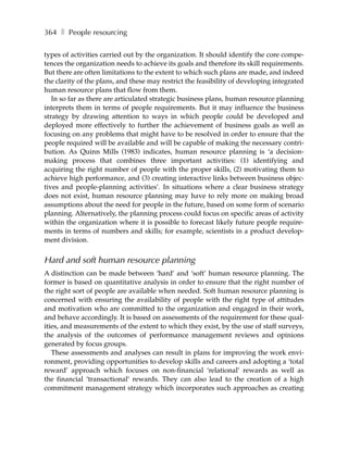 364 ❚ People resourcing

types of activities carried out by the organization. It should identify the core compe-
tences the organization needs to achieve its goals and therefore its skill requirements.
But there are often limitations to the extent to which such plans are made, and indeed
the clarity of the plans, and these may restrict the feasibility of developing integrated
human resource plans that flow from them.
   In so far as there are articulated strategic business plans, human resource planning
interprets them in terms of people requirements. But it may influence the business
strategy by drawing attention to ways in which people could be developed and
deployed more effectively to further the achievement of business goals as well as
focusing on any problems that might have to be resolved in order to ensure that the
people required will be available and will be capable of making the necessary contri-
bution. As Quinn Mills (1983) indicates, human resource planning is ‘a decision-
making process that combines three important activities: (1) identifying and
acquiring the right number of people with the proper skills, (2) motivating them to
achieve high performance, and (3) creating interactive links between business objec-
tives and people-planning activities’. In situations where a clear business strategy
does not exist, human resource planning may have to rely more on making broad
assumptions about the need for people in the future, based on some form of scenario
planning. Alternatively, the planning process could focus on specific areas of activity
within the organization where it is possible to forecast likely future people require-
ments in terms of numbers and skills; for example, scientists in a product develop-
ment division.


Hard and soft human resource planning
A distinction can be made between ‘hard’ and ‘soft’ human resource planning. The
former is based on quantitative analysis in order to ensure that the right number of
the right sort of people are available when needed. Soft human resource planning is
concerned with ensuring the availability of people with the right type of attitudes
and motivation who are committed to the organization and engaged in their work,
and behave accordingly. It is based on assessments of the requirement for these qual-
ities, and measurements of the extent to which they exist, by the use of staff surveys,
the analysis of the outcomes of performance management reviews and opinions
generated by focus groups.
   These assessments and analyses can result in plans for improving the work envi-
ronment, providing opportunities to develop skills and careers and adopting a ‘total
reward’ approach which focuses on non-financial ‘relational’ rewards as well as
the financial ‘transactional’ rewards. They can also lead to the creation of a high
commitment management strategy which incorporates such approaches as creating
 