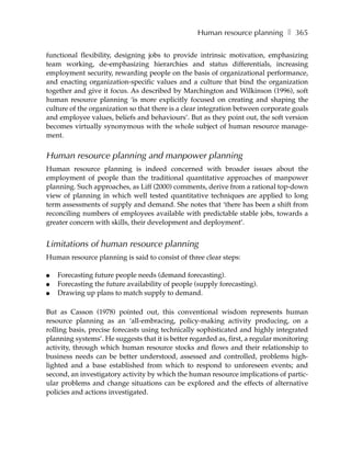 Human resource planning ❚ 365

functional flexibility, designing jobs to provide intrinsic motivation, emphasizing
team working, de-emphasizing hierarchies and status differentials, increasing
employment security, rewarding people on the basis of organizational performance,
and enacting organization-specific values and a culture that bind the organization
together and give it focus. As described by Marchington and Wilkinson (1996), soft
human resource planning ‘is more explicitly focused on creating and shaping the
culture of the organization so that there is a clear integration between corporate goals
and employee values, beliefs and behaviours’. But as they point out, the soft version
becomes virtually synonymous with the whole subject of human resource manage-
ment.


Human resource planning and manpower planning
Human resource planning is indeed concerned with broader issues about the
employment of people than the traditional quantitative approaches of manpower
planning. Such approaches, as Liff (2000) comments, derive from a rational top-down
view of planning in which well tested quantitative techniques are applied to long
term assessments of supply and demand. She notes that ‘there has been a shift from
reconciling numbers of employees available with predictable stable jobs, towards a
greater concern with skills, their development and deployment’.


Limitations of human resource planning
Human resource planning is said to consist of three clear steps:

●   Forecasting future people needs (demand forecasting).
●   Forecasting the future availability of people (supply forecasting).
●   Drawing up plans to match supply to demand.

But as Casson (1978) pointed out, this conventional wisdom represents human
resource planning as an ‘all-embracing, policy-making activity producing, on a
rolling basis, precise forecasts using technically sophisticated and highly integrated
planning systems’. He suggests that it is better regarded as, first, a regular monitoring
activity, through which human resource stocks and flows and their relationship to
business needs can be better understood, assessed and controlled, problems high-
lighted and a base established from which to respond to unforeseen events; and
second, an investigatory activity by which the human resource implications of partic-
ular problems and change situations can be explored and the effects of alternative
policies and actions investigated.
 