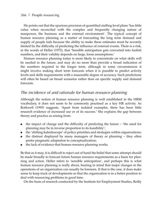366 ❚ People resourcing

  He points out that the spurious precision of quantified staffing level plans ‘has little
value when reconciled with the complex and frequently changing nature of
manpower, the business and the external environment’. The typical concept of
human resource planning as a matter of forecasting the long term demand and
supply of people fails because the ability to make these estimates must be severely
limited by the difficulty of predicting the influence of external events. There is a risk,
in the words of Heller (1972), that ‘Sensible anticipation gets converted into foolish
numbers, and their validity depends on large, loose assumptions.’
  Human resource planning today is more likely to concentrate on what skills will
be needed in the future, and may do no more than provide a broad indication of
the numbers required in the longer term, although in some circumstances it
might involve making short term forecasts when it is possible to predict activity
levels and skills requirements with a reasonable degree of accuracy. Such predictions
will often be based on broad scenarios rather than on specific supply and demand
forecasts.


The incidence of and rationale for human resource planning
Although the notion of human resource planning is well established in the HRM
vocabulary, it does not seem to be commonly practised as a key HR activity. As
Rothwell (1995) suggests, ‘Apart from isolated examples, there has been little
research evidence of increased use or of its success.’ She explains the gap between
theory and practice as arising from:

●   the impact of change and the difficulty of predicting the future – ‘the need for
    planning may be in inverse proportion to its feasibility’;
●   the ‘shifting kaleidoscope’ of policy priorities and strategies within organizations;
●   the distrust displayed by many managers of theory or planning – they often
    prefer pragmatic adaptation to conceptualization;
●   the lack of evidence that human resource planning works.

Be that as it may, it is difficult to reject out of hand the belief that some attempt should
be made broadly to forecast future human resource requirements as a basis for plan-
ning and action. Heller refers to ‘sensible anticipation’, and perhaps this is what
human resource planning is really about, bearing in mind that major changes in the
operations of an organization can usually be foreseen. If that is the case, it does make
sense to keep track of developments so that the organization is in a better position to
deal with resourcing problems in good time.
  On the basis of research conducted by the Institute for Employment Studies, Reilly
 