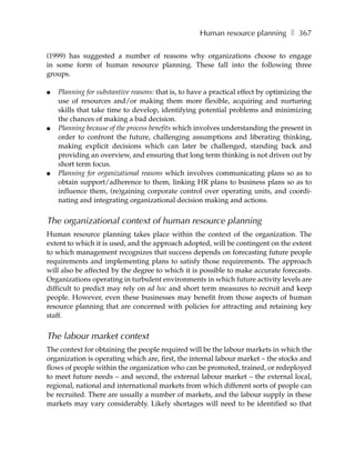 Human resource planning ❚ 367

(1999) has suggested a number of reasons why organizations choose to engage
in some form of human resource planning. These fall into the following three
groups.

●   Planning for substantive reasons: that is, to have a practical effect by optimizing the
    use of resources and/or making them more flexible, acquiring and nurturing
    skills that take time to develop, identifying potential problems and minimizing
    the chances of making a bad decision.
●   Planning because of the process benefits which involves understanding the present in
    order to confront the future, challenging assumptions and liberating thinking,
    making explicit decisions which can later be challenged, standing back and
    providing an overview, and ensuring that long term thinking is not driven out by
    short term focus.
●   Planning for organizational reasons which involves communicating plans so as to
    obtain support/adherence to them, linking HR plans to business plans so as to
    influence them, (re)gaining corporate control over operating units, and coordi-
    nating and integrating organizational decision making and actions.


The organizational context of human resource planning
Human resource planning takes place within the context of the organization. The
extent to which it is used, and the approach adopted, will be contingent on the extent
to which management recognizes that success depends on forecasting future people
requirements and implementing plans to satisfy those requirements. The approach
will also be affected by the degree to which it is possible to make accurate forecasts.
Organizations operating in turbulent environments in which future activity levels are
difficult to predict may rely on ad hoc and short term measures to recruit and keep
people. However, even these businesses may benefit from those aspects of human
resource planning that are concerned with policies for attracting and retaining key
staff.


The labour market context
The context for obtaining the people required will be the labour markets in which the
organization is operating which are, first, the internal labour market – the stocks and
flows of people within the organization who can be promoted, trained, or redeployed
to meet future needs – and second, the external labour market – the external local,
regional, national and international markets from which different sorts of people can
be recruited. There are usually a number of markets, and the labour supply in these
markets may vary considerably. Likely shortages will need to be identified so that
 