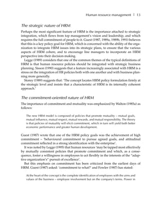 Human resource management ❚ 13


The strategic nature of HRM
Perhaps the most significant feature of HRM is the importance attached to strategic
integration, which flows from top management’s vision and leadership, and which
requires the full commitment of people to it. Guest (1987, 1989a, 1989b, 1991) believes
that this is a key policy goal for HRM, which is concerned with the ability of the orga-
nization to integrate HRM issues into its strategic plans, to ensure that the various
aspects of HRM cohere, and to encourage line managers to incorporate an HRM
perspective into their decision-making.
   Legge (1989) considers that one of the common themes of the typical definitions of
HRM is that human resource policies should be integrated with strategic business
planning. Sisson (1990) suggests that a feature increasingly associated with HRM is a
stress on the integration of HR policies both with one another and with business plan-
ning more generally.
   Storey (1989) suggests that: ‘The concept locates HRM policy formulation firmly at
the strategic level and insists that a characteristic of HRM is its internally coherent
approach.’


The commitment-oriented nature of HRM
The importance of commitment and mutuality was emphasized by Walton (1985a) as
follows:

   The new HRM model is composed of policies that promote mutuality – mutual goals,
   mutual influence, mutual respect, mutual rewards, and mutual responsibility. The theory
   is that policies of mutuality will elicit commitment, which in turn will yield both better
   economic performance and greater human development.

Guest (1987) wrote that one of the HRM policy goals was the achievement of high
commitment – ‘behavioural commitment to pursue agreed goals, and attitudinal
commitment reflected in a strong identification with the enterprise’.
   It was noted by Legge (1995) that human resources ‘may be tapped most effectively
by mutually consistent policies that promote commitment and which, as a conse-
quence, foster a willingness in employees to act flexibly in the interests of the “adap-
tive organization’s” pursuit of excellence’.
   But this emphasis on commitment has been criticized from the earliest days of
HRM. Guest (1987) asked: ‘commitment to what?’ and Fowler (1987) has stated:

   At the heart of the concept is the complete identification of employees with the aims and
   values of the business – employee involvement but on the company’s terms. Power in
 