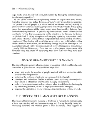 368 ❚ People resourcing

steps can be taken to deal with them, for example by developing a more attractive
‘employment proposition’.
   As part of the human resource planning process, an organization may have to
formulate ‘make or buy’ policy decisions. A ‘make’ policy means that the organiza-
tion prefers to recruit people at a junior level or as trainees, and rely mainly on
promotion from within and training programmes to meet future needs. A ‘buy’ policy
means that more reliance will be placed on recruiting from outside – ‘bringing fresh
blood into the organization’. In practice, organizations tend to mix the two choices
together to varying degrees, depending on the situation of the firm and the type of
people involved. A highly entrepreneurial company operating in turbulent condi-
tions, or one which has just started up, will probably rely almost entirely on external
recruitment. When dealing with knowledge workers, there may be little choice – they
tend to be much more mobile, and resourcing strategy may have to recognize that
external recruitment will be the main source of supply. Management consultancies
typically fall into this category. Firms that can predict people requirements fairly
accurately may rely more on developing their own staff once they have been
recruited.



           AIMS OF HUMAN RESOURCE PLANNING
The aims of human resource planning in any organization will depend largely on its
context but in general terms, the typical aims might be to:

●   attract and retain the number of people required with the appropriate skills,
    expertise and competencies;
●   anticipate the problems of potential surpluses or deficits of people;
●   develop a well trained and flexible workforce, thus contributing to the organiza-
    tion’s ability to adapt to an uncertain and changing environment;
●   reduces dependence on external recruitment when key skills are in short supply
    by formulating retention, as well as employee development strategies;
●   improve the utilization of people by introducing more flexible systems of work.



     THE PROCESS OF HUMAN RESOURCE PLANNING
The process of human resource planning as illustrated in Figure 25.1 is not necessarily
a linear one, starting with the business strategy and flowing logically through to
resourcing, flexibility and retention plans. It may, as Hendry (1995) suggests, be
 