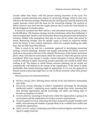 Human resource planning ❚ 369

circular rather than linear, with the process starting anywhere in the cycle. For
example, scenario planning may impact on resourcing strategy which in turn may
influence the business strategy. Alternatively, the starting point could be demand and
supply forecasts which form the basis for the resourcing strategy. The analysis of
labour turnover may feed into the supply forecast, but it could also lead directly to
the development of retention plans.
   It cannot be assumed that there will be a well articulated business plan as a basis
for the HR plans. The business strategy may be evolutionary rather than deliberate; it
may be fragmented, intuitive and incremental. Resourcing decisions may be based on
scenarios riddled with assumptions that may or may not be correct and cannot be
tested. Resourcing strategy may be equally vague, or based on unproven beliefs
about the future. It may contain statements, about for example building the skills
base, that are little more than rhetoric.
   There is much to be said for a systematic approach to developing resourcing
strategy, scenario planning, demand and supply forecasting and labour turnover
analysis as discussed in the rest of this chapter. But because of the factors mentioned
above, there will often be reservations about the extent to which this process can be
formalized. What may emerge is simply a broad statement of intent, although this
could be sufficient to guide resourcing practice generally and would be better than
nothing at all. The degree to which human resource planning can be carried out
systematically will depend on the nature of the organization. If the future is fairly
predictable, then formal planning might be appropriate. If it is not, the approach to
human resource planning might have to rely on broad scenarios rather than precise
forecasts.
   These processes are summarized below.

●   Business strategic plans: defining future activity levels and initiatives demanding
    new skills.
●   Resourcing strategy: planning to achieve competitive advantage by developing
    intellectual capital – employing more capable people than rivals, ensuring that
    they develop organization specific knowledge and skills, and taking steps to
    become an ‘employer of choice’.
●   Scenario planning: assessing in broad terms where the organization is going in its
    environment and the implications for human resource requirements.
●   Demand/supply forecasting: estimating the future demand for people (numbers and
    skills), and assessing the number of people likely to be available from within and
    outside the organization.
●   Labour turnover analysis: analysing actual labour turnover figures and trends as an
    input to supply forecasts.
 