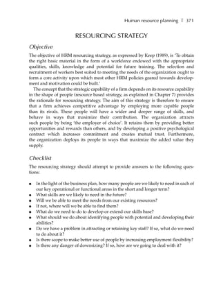 Human resource planning ❚ 371


                        RESOURCING STRATEGY
Objective
The objective of HRM resourcing strategy, as expressed by Keep (1989), is ‘To obtain
the right basic material in the form of a workforce endowed with the appropriate
qualities, skills, knowledge and potential for future training. The selection and
recruitment of workers best suited to meeting the needs of the organization ought to
form a core activity upon which most other HRM policies geared towards develop-
ment and motivation could be built.’
  The concept that the strategic capability of a firm depends on its resource capability
in the shape of people (resource based strategy, as explained in Chapter 7) provides
the rationale for resourcing strategy. The aim of this strategy is therefore to ensure
that a firm achieves competitive advantage by employing more capable people
than its rivals. These people will have a wider and deeper range of skills, and
behave in ways that maximize their contribution. The organization attracts
such people by being ‘the employer of choice’. It retains them by providing better
opportunities and rewards than others, and by developing a positive psychological
contract which increases commitment and creates mutual trust. Furthermore,
the organization deploys its people in ways that maximize the added value they
supply.


Checklist
The resourcing strategy should attempt to provide answers to the following ques-
tions:

●   In the light of the business plan, how many people are we likely to need in each of
    our key operational or functional areas in the short and longer term?
●   What skills are we likely to need in the future?
●   Will we be able to meet the needs from our existing resources?
●   If not, where will we be able to find them?
●   What do we need to do to develop or extend our skills base?
●   What should we do about identifying people with potential and developing their
    abilities?
●   Do we have a problem in attracting or retaining key staff? If so, what do we need
    to do about it?
●   Is there scope to make better use of people by increasing employment flexibility?
●   Is there any danger of downsizing? If so, how are we going to deal with it?
 
