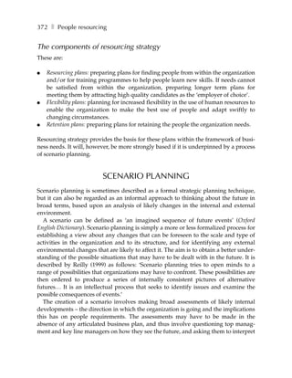 372 ❚ People resourcing


The components of resourcing strategy
These are:

●   Resourcing plans: preparing plans for finding people from within the organization
    and/or for training programmes to help people learn new skills. If needs cannot
    be satisfied from within the organization, preparing longer term plans for
    meeting them by attracting high quality candidates as the ‘employer of choice’.
●   Flexibility plans: planning for increased flexibility in the use of human resources to
    enable the organization to make the best use of people and adapt swiftly to
    changing circumstances.
●   Retention plans: preparing plans for retaining the people the organization needs.

Resourcing strategy provides the basis for these plans within the framework of busi-
ness needs. It will, however, be more strongly based if it is underpinned by a process
of scenario planning.


                           SCENARIO PLANNING
Scenario planning is sometimes described as a formal strategic planning technique,
but it can also be regarded as an informal approach to thinking about the future in
broad terms, based upon an analysis of likely changes in the internal and external
environment.
   A scenario can be defined as ‘an imagined sequence of future events’ (Oxford
English Dictionary). Scenario planning is simply a more or less formalized process for
establishing a view about any changes that can be foreseen to the scale and type of
activities in the organization and to its structure, and for identifying any external
environmental changes that are likely to affect it. The aim is to obtain a better under-
standing of the possible situations that may have to be dealt with in the future. It is
described by Reilly (1999) as follows: ‘Scenario planning tries to open minds to a
range of possibilities that organizations may have to confront. These possibilities are
then ordered to produce a series of internally consistent pictures of alternative
futures… It is an intellectual process that seeks to identify issues and examine the
possible consequences of events.’
   The creation of a scenario involves making broad assessments of likely internal
developments – the direction in which the organization is going and the implications
this has on people requirements. The assessments may have to be made in the
absence of any articulated business plan, and thus involve questioning top manag-
ment and key line managers on how they see the future, and asking them to interpret
 