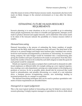 Human resource planning ❚ 373

what this means in terms of their human resource needs. Assessments also have to be
made on likely changes in the external environment as it may affect the labour
market.



           ESTIMATING FUTURE HUMAN RESOURCE
                      REQUIREMENTS
Scenario planning is in some situations as far as it is possible to go in estimating
future people requirements, but where it is feasible and appropriate, attempts can be
made to produce demand and supply forecasts, and to determine what action needs
to be taken if the forecasts indicate the possibility of a human resource deficit or
surplus.


Demand forecasting
Demand forecasting is the process of estimating the future numbers of people
required and the likely skills and competences they will need. The ideal basis of the
forecast is an annual budget and longer term business plan, translated into activity
levels for each function and department, or decisions on ‘downsizing’. In a manufac-
turing company the sales budget would be translated into a manufacturing plan
giving the numbers and types of products to be made in each period. From this infor-
mation the number of hours to be worked by each skill category to make the quota for
each period would be computed.
   Details are required of any plans or projects that would result in demands for addi-
tional employees or different skills: for example setting up a new regional organiza-
tion, creating a new sales department, carrying out a major project or developing new
products or services. So far as possible, plans should also be reviewed that could
result in rationalization, and possibly downsizing, as a result of a cost reduction
drive, a business process re-engineering exercise, new technology leading to
increased productivity, or a merger or acquisition.
   The demand forecasting techniques that can be used to produce quantitative esti-
mates of future requirements are described below.


Managerial or expert judgement
This is the most typical method of forecasting and may be linked to some form of
scenario planning. It simply requires managers or specialists to sit down, think about
 