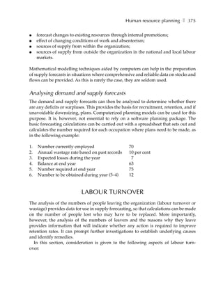 Human resource planning ❚ 375

●    forecast changes to existing resources through internal promotions;
●    effect of changing conditions of work and absenteeism;
●    sources of supply from within the organization;
●    sources of supply from outside the organization in the national and local labour
     markets.

Mathematical modelling techniques aided by computers can help in the preparation
of supply forecasts in situations where comprehensive and reliable data on stocks and
flows can be provided. As this is rarely the case, they are seldom used.


Analysing demand and supply forecasts
The demand and supply forecasts can then be analysed to determine whether there
are any deficits or surpluses. This provides the basis for recruitment, retention, and if
unavoidable downsizing, plans. Computerized planning models can be used for this
purpose. It is, however, not essential to rely on a software planning package. The
basic forecasting calculations can be carried out with a spreadsheet that sets out and
calculates the number required for each occupation where plans need to be made, as
in the following example:

1.   Number currently employed                       70
2.   Annual wastage rate based on past records       10 per cent
3.   Expected losses during the year                  7
4.   Balance at end year                             63
5.   Number required at end year                     75
6.   Number to be obtained during year (5–4)         12



                           LABOUR TURNOVER
The analysis of the numbers of people leaving the organization (labour turnover or
wastage) provides data for use in supply forecasting, so that calculations can be made
on the number of people lost who may have to be replaced. More importantly,
however, the analysis of the numbers of leavers and the reasons why they leave
provides information that will indicate whether any action is required to improve
retention rates. It can prompt further investigations to establish underlying causes
and identify remedies.
  In this section, consideration is given to the following aspects of labour turn-
over:
 