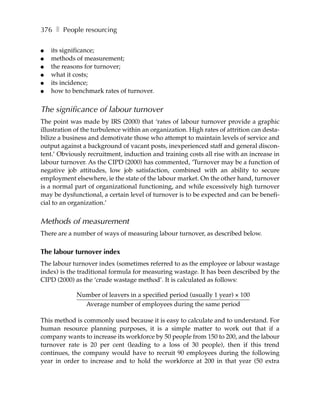 376 ❚ People resourcing

●   its significance;
●   methods of measurement;
●   the reasons for turnover;
●   what it costs;
●   its incidence;
●   how to benchmark rates of turnover.


The significance of labour turnover
The point was made by IRS (2000) that ‘rates of labour turnover provide a graphic
illustration of the turbulence within an organization. High rates of attrition can desta-
bilize a business and demotivate those who attempt to maintain levels of service and
output against a background of vacant posts, inexperienced staff and general discon-
tent.’ Obviously recruitment, induction and training costs all rise with an increase in
labour turnover. As the CIPD (2000) has commented, ‘Turnover may be a function of
negative job attitudes, low job satisfaction, combined with an ability to secure
employment elsewhere, ie the state of the labour market. On the other hand, turnover
is a normal part of organizational functioning, and while excessively high turnover
may be dysfunctional, a certain level of turnover is to be expected and can be benefi-
cial to an organization.’


Methods of measurement
There are a number of ways of measuring labour turnover, as described below.

The labour turnover index
The labour turnover index (sometimes referred to as the employee or labour wastage
index) is the traditional formula for measuring wastage. It has been described by the
CIPD (2000) as the ‘crude wastage method’. It is calculated as follows:

             Number of leavers in a specified period (usually 1 year) × 100
               Average number of employees during the same period

This method is commonly used because it is easy to calculate and to understand. For
human resource planning purposes, it is a simple matter to work out that if a
company wants to increase its workforce by 50 people from 150 to 200, and the labour
turnover rate is 20 per cent (leading to a loss of 30 people), then if this trend
continues, the company would have to recruit 90 employees during the following
year in order to increase and to hold the workforce at 200 in that year (50 extra
 