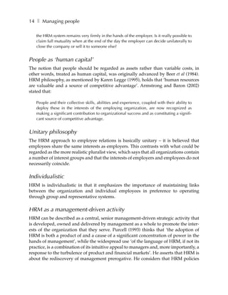 14 ❚ Managing people

   the HRM system remains very firmly in the hands of the employer. Is it really possible to
   claim full mutuality when at the end of the day the employer can decide unilaterally to
   close the company or sell it to someone else?


People as ‘human capital’
The notion that people should be regarded as assets rather than variable costs, in
other words, treated as human capital, was originally advanced by Beer et al (1984).
HRM philosophy, as mentioned by Karen Legge (1995), holds that ‘human resources
are valuable and a source of competitive advantage’. Armstrong and Baron (2002)
stated that:

   People and their collective skills, abilities and experience, coupled with their ability to
   deploy these in the interests of the employing organization, are now recognized as
   making a significant contribution to organizational success and as constituting a signifi-
   cant source of competitive advantage.


Unitary philosophy
The HRM approach to employee relations is basically unitary – it is believed that
employees share the same interests as employers. This contrasts with what could be
regarded as the more realistic pluralist view, which says that all organizations contain
a number of interest groups and that the interests of employers and employees do not
necessarily coincide.

Individualistic
HRM is individualistic in that it emphasizes the importance of maintaining links
between the organization and individual employees in preference to operating
through group and representative systems.

HRM as a management-driven activity
HRM can be described as a central, senior management-driven strategic activity that
is developed, owned and delivered by management as a whole to promote the inter-
ests of the organization that they serve. Purcell (1993) thinks that ‘the adoption of
HRM is both a product of and a cause of a significant concentration of power in the
hands of management’, while the widespread use ‘of the language of HRM, if not its
practice, is a combination of its intuitive appeal to managers and, more importantly, a
response to the turbulence of product and financial markets’. He asserts that HRM is
about the rediscovery of management prerogative. He considers that HRM policies
 