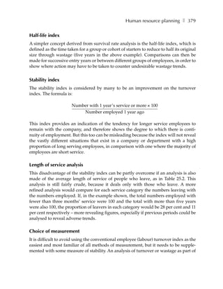 Human resource planning ❚ 379


Half-life index
A simpler concept derived from survival rate analysis is the half-life index, which is
defined as the time taken for a group or cohort of starters to reduce to half its original
size through wastage (five years in the above example). Comparisons can then be
made for successive entry years or between different groups of employees, in order to
show where action may have to be taken to counter undesirable wastage trends.


Stability index
The stability index is considered by many to be an improvement on the turnover
index. The formula is:

                      Number with 1 year’s service or more × 100
                          Number employed 1 year ago

This index provides an indication of the tendency for longer service employees to
remain with the company, and therefore shows the degree to which there is conti-
nuity of employment. But this too can be misleading because the index will not reveal
the vastly different situations that exist in a company or department with a high
proportion of long serving employees, in comparison with one where the majority of
employees are short service.

Length of service analysis
This disadvantage of the stability index can be partly overcome if an analysis is also
made of the average length of service of people who leave, as in Table 25.2. This
analysis is still fairly crude, because it deals only with those who leave. A more
refined analysis would compare for each service category the numbers leaving with
the numbers employed. If, in the example shown, the total numbers employed with
fewer than three months’ service were 100 and the total with more than five years
were also 100, the proportion of leavers in each category would be 28 per cent and 11
per cent respectively – more revealing figures, especially if previous periods could be
analysed to reveal adverse trends.

Choice of measurement
It is difficult to avoid using the conventional employee (labour) turnover index as the
easiest and most familiar of all methods of measurement, but it needs to be supple-
mented with some measure of stability. An analysis of turnover or wastage as part of
 