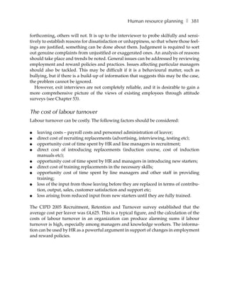 Human resource planning ❚ 381

forthcoming, others will not. It is up to the interviewer to probe skilfully and sensi-
tively to establish reasons for dissatisfaction or unhappiness, so that where those feel-
ings are justified, something can be done about them. Judgement is required to sort
out genuine complaints from unjustified or exaggerated ones. An analysis of reasons
should take place and trends be noted. General issues can be addressed by reviewing
employment and reward policies and practices. Issues affecting particular managers
should also be tackled. This may be difficult if it is a behavioural matter, such as
bullying, but if there is a build-up of information that suggests this may be the case,
the problem cannot be ignored.
   However, exit interviews are not completely reliable, and it is desirable to gain a
more comprehensive picture of the views of existing employees through attitude
surveys (see Chapter 53).


The cost of labour turnover
Labour turnover can be costly. The following factors should be considered:

●   leaving costs – payroll costs and personnel administration of leaver;
●   direct cost of recruiting replacements (advertising, interviewing, testing etc);
●   opportunity cost of time spent by HR and line managers in recruitment;
●   direct cost of introducing replacements (induction course, cost of induction
    manuals etc);
●   opportunity cost of time spent by HR and managers in introducing new starters;
●   direct cost of training replacements in the necessary skills;
●   opportunity cost of time spent by line managers and other staff in providing
    training;
●   loss of the input from those leaving before they are replaced in terms of contribu-
    tion, output, sales, customer satisfaction and support etc;
●   loss arising from reduced input from new starters until they are fully trained.

The CIPD 2005 Recruitment, Retention and Turnover survey established that the
average cost per leaver was £4,625. This is a typical figure, and the calculation of the
costs of labour turnover in an organization can produce alarming sums if labour
turnover is high, especially among managers and knowledge workers. The informa-
tion can be used by HR as a powerful argument in support of changes in employment
and reward policies.
 