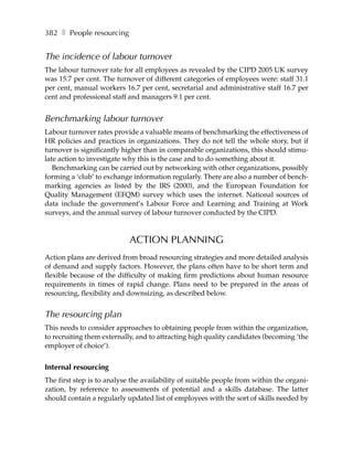 382 ❚ People resourcing


The incidence of labour turnover
The labour turnover rate for all employees as revealed by the CIPD 2005 UK survey
was 15.7 per cent. The turnover of different categories of employees were: staff 31.1
per cent, manual workers 16.7 per cent, secretarial and administrative staff 16.7 per
cent and professional staff and managers 9.1 per cent.


Benchmarking labour turnover
Labour turnover rates provide a valuable means of benchmarking the effectiveness of
HR policies and practices in organizations. They do not tell the whole story, but if
turnover is significantly higher than in comparable organizations, this should stimu-
late action to investigate why this is the case and to do something about it.
   Benchmarking can be carried out by networking with other organizations, possibly
forming a ‘club’ to exchange information regularly. There are also a number of bench-
marking agencies as listed by the IRS (2000), and the European Foundation for
Quality Management (EFQM) survey which uses the internet. National sources of
data include the government’s Labour Force and Learning and Training at Work
surveys, and the annual survey of labour turnover conducted by the CIPD.



                            ACTION PLANNING
Action plans are derived from broad resourcing strategies and more detailed analysis
of demand and supply factors. However, the plans often have to be short term and
flexible because of the difficulty of making firm predictions about human resource
requirements in times of rapid change. Plans need to be prepared in the areas of
resourcing, flexibility and downsizing, as described below.


The resourcing plan
This needs to consider approaches to obtaining people from within the organization,
to recruiting them externally, and to attracting high quality candidates (becoming ‘the
employer of choice’).


Internal resourcing
The first step is to analyse the availability of suitable people from within the organi-
zation, by reference to assessments of potential and a skills database. The latter
should contain a regularly updated list of employees with the sort of skills needed by
 