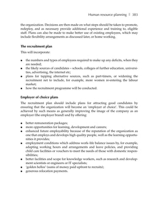 Human resource planning ❚ 383

the organization. Decisions are then made on what steps should be taken to promote,
redeploy, and as necessary provide additional experience and training to, eligible
staff. Plans can also be made to make better use of existing employees, which may
include flexibility arrangements as discussed later, or home working.


The recruitment plan
This will incorporate:

●   the numbers and types of employees required to make up any deficits, when they
    are needed;
●   the likely sources of candidates – schools, colleges of further education, universi-
    ties, advertising, the internet etc;
●   plans for tapping alternative sources, such as part-timers, or widening the
    recruitment net to include, for example, more women re-entering the labour
    market;
●   how the recruitment programme will be conducted.

Employer of choice plans
The recruitment plan should include plans for attracting good candidates by
ensuring that the organization will become an ‘employer of choice’. This could be
achieved by such means as generally improving the image of the company as an
employer (the employer brand) and by offering:

●   better remuneration packages;
●   more opportunities for learning, development and careers;
●   enhanced future employability because of the reputation of the organization as
    one that employs and develops high quality people, well as the learning opportu-
    nities it provides;
●   employment conditions which address work–life balance issues by, for example,
    adapting working hours and arrangements and leave policies, and providing
    child care facilities or vouchers to meet the needs of those with domestic respon-
    sibilities;
●   better facilities and scope for knowledge workers, such as research and develop-
    ment scientists or engineers or IT specialists;
●   ‘golden hellos’ (sums of money paid upfront to recruits);
●   generous relocation payments.
 