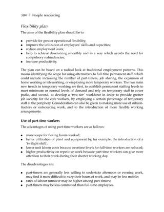 384 ❚ People resourcing


Flexibility plan
The aims of the flexibility plan should be to:

●   provide for greater operational flexibility;
●   improve the utilization of employees’ skills and capacities;
●   reduce employment costs;
●   help to achieve downsizing smoothly and in a way which avoids the need for
    compulsory redundancies;
●   increase productivity.

The plan can be based on a radical look at traditional employment patterns. This
means identifying the scope for using alternatives to full-time permanent staff, which
could include increasing the number of part-timers, job sharing, the expansion of
home working or teleworking, or employing more temporary workers. The two main
new trends in temporary working are first, to establish permanent staffing levels to
meet minimum or normal levels of demand and rely on temporary staff to cover
peaks, and second, to develop a ‘two-tier’ workforce in order to provide greater
job security for the core workers, by employing a certain percentage of temporary
staff at the periphery. Consideration can also be given to making more use of subcon-
tractors or outsourcing work, and to the introduction of more flexible working
arrangements.

Use of part-time workers
The advantages of using part-time workers are as follows:

●   more scope for flexing hours worked;
●   better utilization of plant and equipment by, for example, the introduction of a
    ‘twilight shift’;
●   lower unit labour costs because overtime levels for full-time workers are reduced;
●   higher productivity on repetitive work because part-time workers can give more
    attention to their work during their shorter working day.

The disadvantages are:

●   part-timers are generally less willing to undertake afternoon or evening work,
    may find it more difficult to vary their hours of work, and may be less mobile;
●   rates of labour turnover may be higher among part-timers;
●   part-timers may be less committed than full-time employees.
 