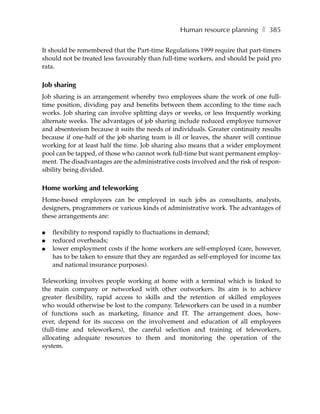 Human resource planning ❚ 385

It should be remembered that the Part-time Regulations 1999 require that part-timers
should not be treated less favourably than full-time workers, and should be paid pro
rata.

Job sharing
Job sharing is an arrangement whereby two employees share the work of one full-
time position, dividing pay and benefits between them according to the time each
works. Job sharing can involve splitting days or weeks, or less frequently working
alternate weeks. The advantages of job sharing include reduced employee turnover
and absenteeism because it suits the needs of individuals. Greater continuity results
because if one-half of the job sharing team is ill or leaves, the sharer will continue
working for at least half the time. Job sharing also means that a wider employment
pool can be tapped, of those who cannot work full-time but want permanent employ-
ment. The disadvantages are the administrative costs involved and the risk of respon-
sibility being divided.

Home working and teleworking
Home-based employees can be employed in such jobs as consultants, analysts,
designers, programmers or various kinds of administrative work. The advantages of
these arrangements are:

●   flexibility to respond rapidly to fluctuations in demand;
●   reduced overheads;
●   lower employment costs if the home workers are self-employed (care, however,
    has to be taken to ensure that they are regarded as self-employed for income tax
    and national insurance purposes).

Teleworking involves people working at home with a terminal which is linked to
the main company or networked with other outworkers. Its aim is to achieve
greater flexibility, rapid access to skills and the retention of skilled employees
who would otherwise be lost to the company. Teleworkers can be used in a number
of functions such as marketing, finance and IT. The arrangement does, how-
ever, depend for its success on the involvement and education of all employees
(full-time and teleworkers), the careful selection and training of teleworkers,
allocating adequate resources to them and monitoring the operation of the
system.
 
