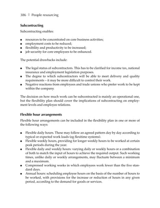 386 ❚ People resourcing


Subcontracting
Subcontracting enables:

●   resources to be concentrated on core business activities;
●   employment costs to be reduced;
●   flexibility and productivity to be increased;
●   job security for core employees to be enhanced.

The potential drawbacks include:

●   The legal status of subcontractors. This has to be clarified for income tax, national
    insurance and employment legislation purposes.
●   The degree to which subcontractors will be able to meet delivery and quality
    requirements – it may be more difficult to control their work.
●   Negative reactions from employees and trade unions who prefer work to be kept
    within the company.

The decision on how much work can be subcontracted is mainly an operational one,
but the flexibility plan should cover the implications of subcontracting on employ-
ment levels and employee relations.


Flexible hour arrangements
Flexible hour arrangements can be included in the flexibility plan in one or more of
the following ways:

●   Flexible daily hours. These may follow an agreed pattern day by day according to
    typical or expected work loads (eg flexitime systems).
●   Flexible weekly hours, providing for longer weekly hours to be worked at certain
    peak periods during the year.
●   Flexible daily and weekly hours: varying daily or weekly hours or a combination
    of both to match the input of hours to achieve the required output. Such working
    times, unlike daily or weekly arrangements, may fluctuate between a minimum
    and a maximum.
●   Compressed working weeks in which employees work fewer than the five stan-
    dard days.
●   Annual hours: scheduling employee hours on the basis of the number of hours to
    be worked, with provisions for the increase or reduction of hours in any given
    period, according to the demand for goods or services.
 