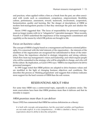 Human resource management ❚ 15

and practices, when applied within a firm as a break from the past, are often associ-
ated with words such as commitment, competence, empowerment, flexibility,
culture, performance, assessment, reward, teamwork, involvement, cooperation,
harmonization, quality and learning. But ‘the danger of descriptions of HRM as
modern best-management practice is that they stereotype the past and idealize the
future’.
  Sisson (1990) suggested that: ‘The locus of responsibility for personnel manage-
ment no longer resides with (or is “relegated to”) specialist managers.’ More recently,
Purcell et al (2003) underlined the importance of line management commitment and
capability as the means by which HR policies are brought to life.


Focus on business values
The concept of HRM is largely based on a management and business-oriented philos-
ophy. It is concerned with the total interests of the organization – the interests of the
members of the organization are recognized but subordinated to those of the enter-
prise. Hence the importance attached to strategic integration and strong cultures,
which flow from top management’s vision and leadership, and which require people
who will be committed to the strategy, who will be adaptable to change, and who will
fit the culture. By implication, as Guest (1991) says: ‘HRM is too important to be left to
personnel managers.’
   In 1995 Legge noted that HRM policies are adapted to drive business values and
are modified in the light of changing business objectives and conditions. She
describes this process as ‘thinking pragmatism’ and suggests that evidence indicates
more support for the hard versions of HRM than the soft version.



                      RESERVATIONS ABOUT HRM
For some time HRM was a controversial topic, especially in academic circles. The
main reservations have been that HRM promises more than it delivers and that its
morality is suspect.


HRM promises more than it can deliver
Noon (1992) has commented that HRM has serious deficiencies as a theory:

   It is built with concepts and propositions, but the associated variables and hypotheses
   are not made explicit. It is too comprehensive… If HRM is labelled a ‘theory’ it raises
   expectations about its ability to describe and predict.
 
