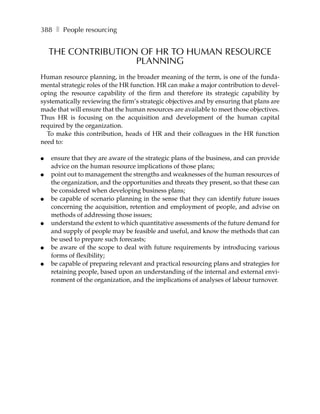 388 ❚ People resourcing


    THE CONTRIBUTION OF HR TO HUMAN RESOURCE
                    PLANNING
Human resource planning, in the broader meaning of the term, is one of the funda-
mental strategic roles of the HR function. HR can make a major contribution to devel-
oping the resource capability of the firm and therefore its strategic capability by
systematically reviewing the firm’s strategic objectives and by ensuring that plans are
made that will ensure that the human resources are available to meet those objectives.
Thus HR is focusing on the acquisition and development of the human capital
required by the organization.
  To make this contribution, heads of HR and their colleagues in the HR function
need to:

●   ensure that they are aware of the strategic plans of the business, and can provide
    advice on the human resource implications of those plans;
●   point out to management the strengths and weaknesses of the human resources of
    the organization, and the opportunities and threats they present, so that these can
    be considered when developing business plans;
●   be capable of scenario planning in the sense that they can identify future issues
    concerning the acquisition, retention and employment of people, and advise on
    methods of addressing those issues;
●   understand the extent to which quantitative assessments of the future demand for
    and supply of people may be feasible and useful, and know the methods that can
    be used to prepare such forecasts;
●   be aware of the scope to deal with future requirements by introducing various
    forms of flexibility;
●   be capable of preparing relevant and practical resourcing plans and strategies for
    retaining people, based upon an understanding of the internal and external envi-
    ronment of the organization, and the implications of analyses of labour turnover.
 